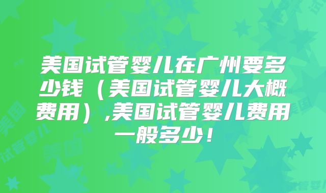 美国试管婴儿在广州要多少钱（美国试管婴儿大概费用）,美国试管婴儿费用一般多少！
