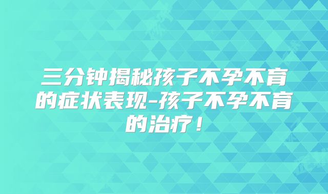 三分钟揭秘孩子不孕不育的症状表现-孩子不孕不育的治疗！