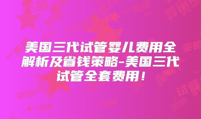 美国三代试管婴儿费用全解析及省钱策略-美国三代试管全套费用！