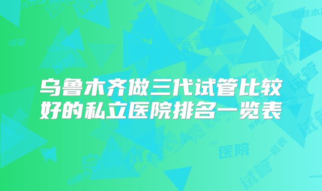 乌鲁木齐做三代试管比较好的私立医院排名一览表