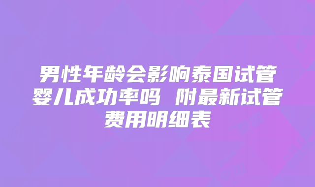 男性年龄会影响泰国试管婴儿成功率吗 附最新试管费用明细表