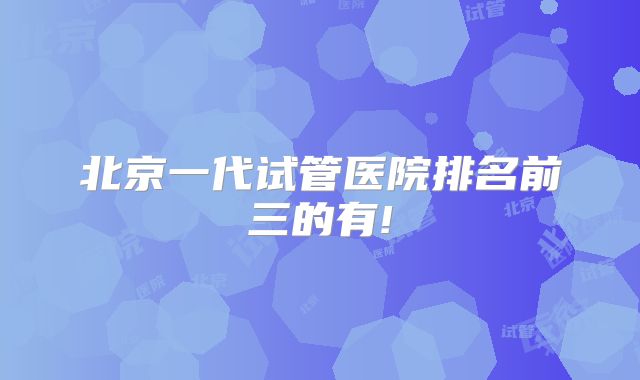 北京一代试管医院排名前三的有!