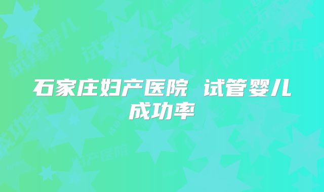 石家庄妇产医院 试管婴儿成功率