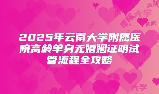 2025年云南大学附属医院高龄单身无婚姻证明试管流程全攻略