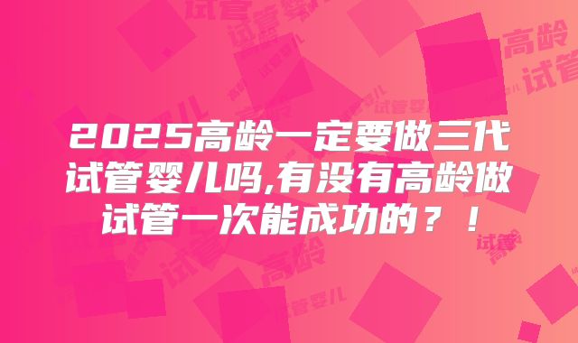 2025高龄一定要做三代试管婴儿吗,有没有高龄做试管一次能成功的？！