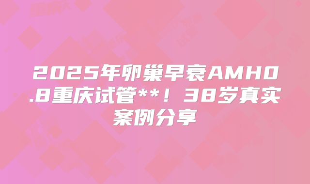 2025年卵巢早衰AMH0.8重庆试管**！38岁真实案例分享