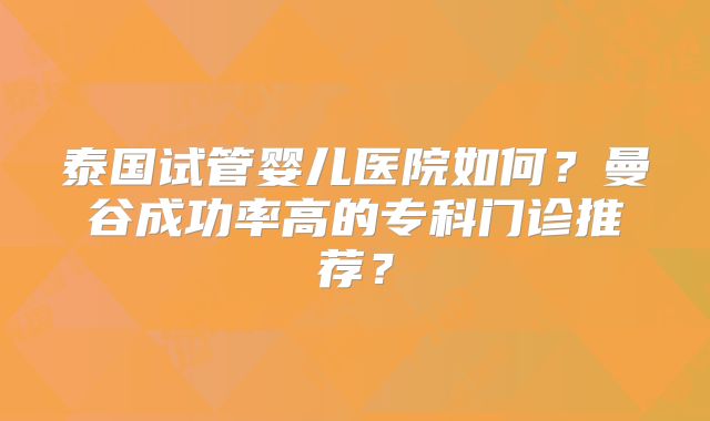 泰国试管婴儿医院如何？曼谷成功率高的专科门诊推荐？