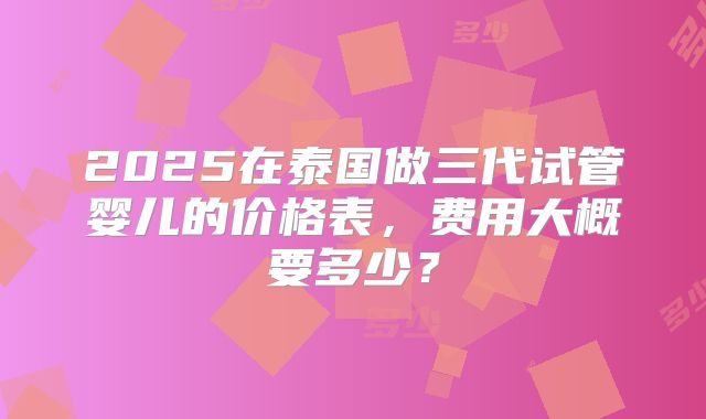 2025在泰国做三代试管婴儿的价格表，费用大概要多少？