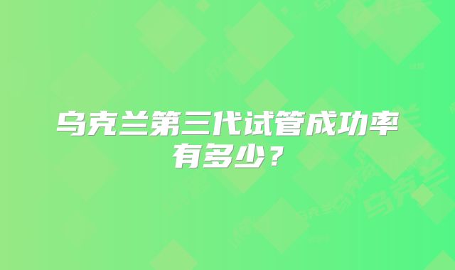 乌克兰第三代试管成功率有多少？