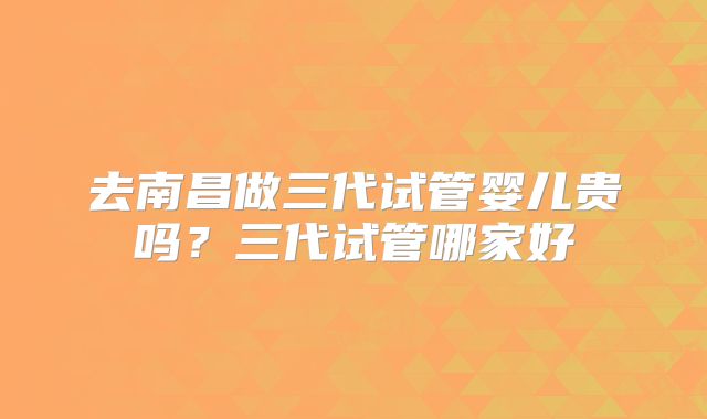 去南昌做三代试管婴儿贵吗？三代试管哪家好