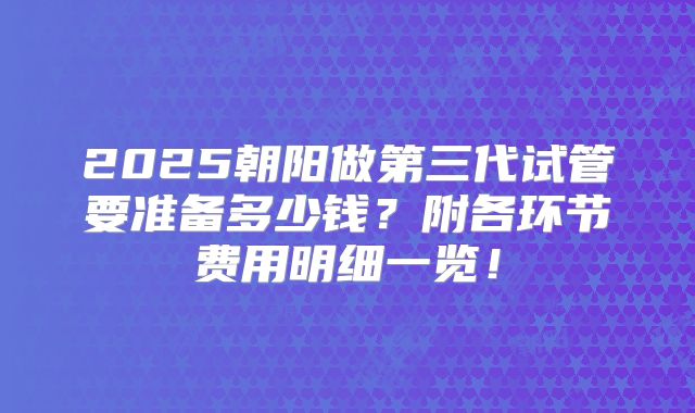 2025朝阳做第三代试管要准备多少钱？附各环节费用明细一览！