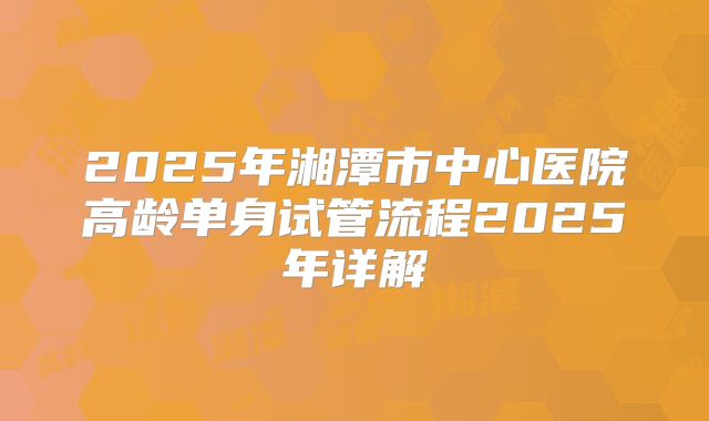2025年湘潭市中心医院高龄单身试管流程2025年详解