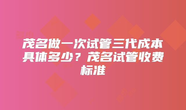 茂名做一次试管三代成本具体多少？茂名试管收费标准