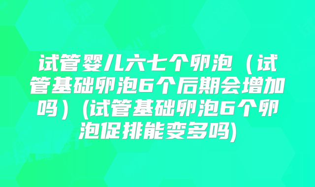 试管婴儿六七个卵泡（试管基础卵泡6个后期会增加吗）(试管基础卵泡6个卵泡促排能变多吗)