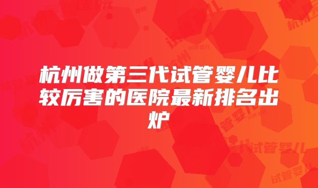 杭州做第三代试管婴儿比较厉害的医院最新排名出炉