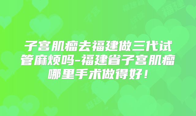 子宫肌瘤去福建做三代试管麻烦吗-福建省子宫肌瘤哪里手术做得好!