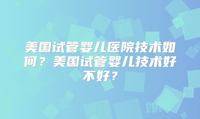 美国试管婴儿医院技术如何？美国试管婴儿技术好不好？