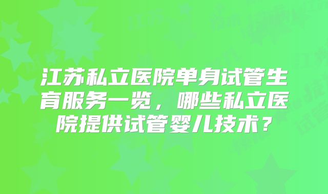 江苏私立医院单身试管生育服务一览，哪些私立医院提供试管婴儿技术？