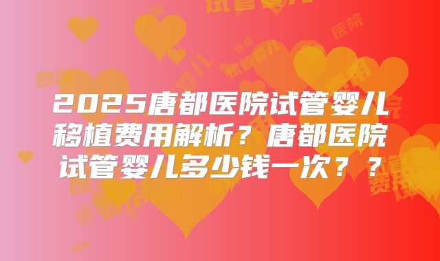 2025唐都医院试管婴儿移植费用解析？唐都医院试管婴儿多少钱一次？？