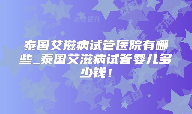 泰国艾滋病试管医院有哪些_泰国艾滋病试管婴儿多少钱！