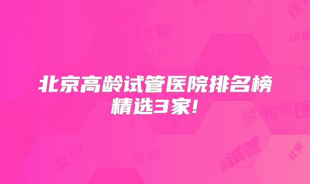 北京高龄试管医院排名榜精选3家!