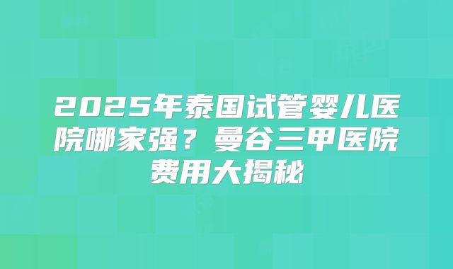 2025年泰国试管婴儿医院哪家强？曼谷三甲医院费用大揭秘