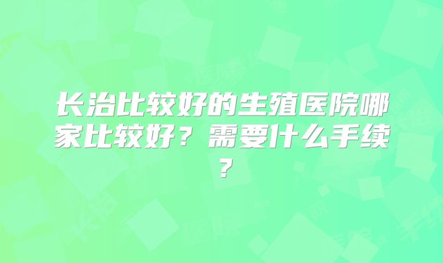 长治比较好的生殖医院哪家比较好？需要什么手续？