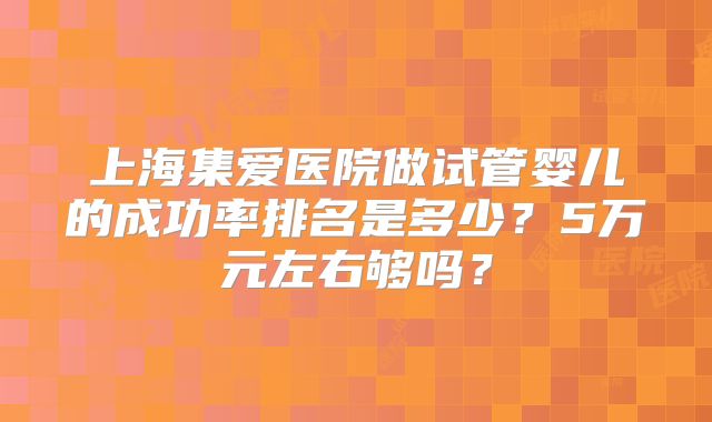 上海集爱医院做试管婴儿的成功率排名是多少?5万元左右够吗?