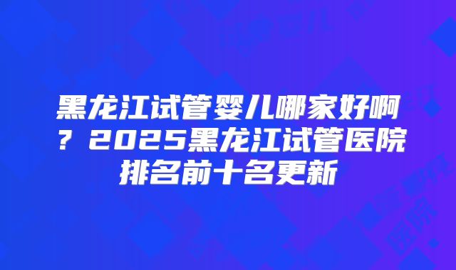 黑龙江试管婴儿哪家好啊？2025黑龙江试管医院排名前十名更新