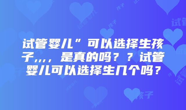 试管婴儿”可以选择生孩子,,,，是真的吗？？试管婴儿可以选择生几个吗？