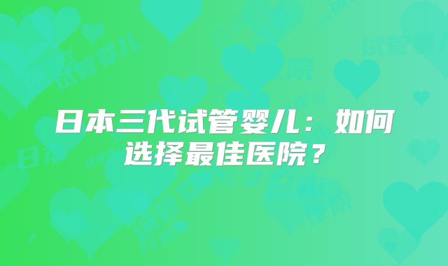 日本三代试管婴儿：如何选择最佳医院？