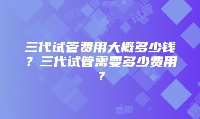 三代试管费用大概多少钱？三代试管需要多少费用？