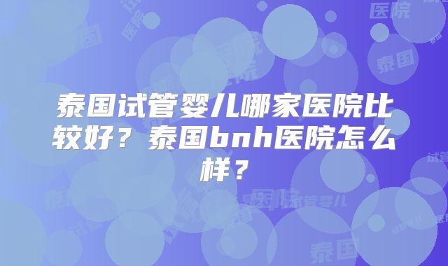泰国试管婴儿哪家医院比较好？泰国bnh医院怎么样？