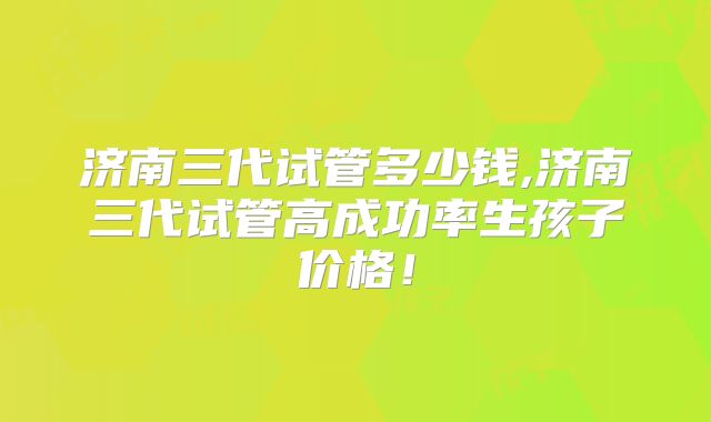 济南三代试管多少钱,济南三代试管高成功率生孩子价格！