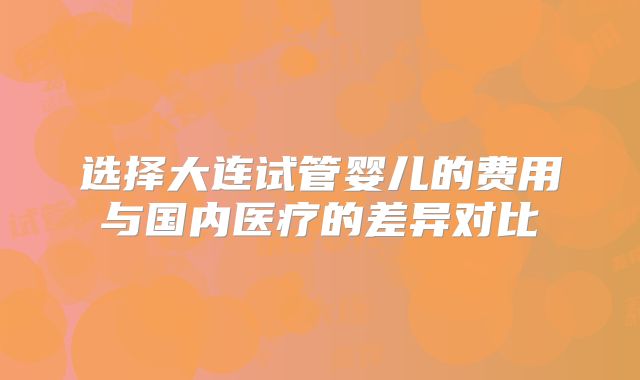 选择大连试管婴儿的费用与国内医疗的差异对比