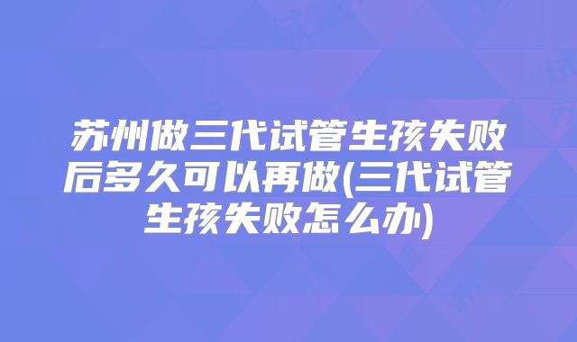 苏州做三代试管生孩失败后多久可以再做(三代试管生孩失败怎么办)