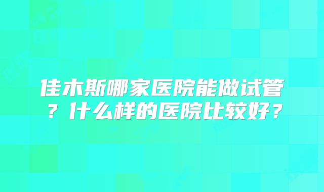 佳木斯哪家医院能做试管?什么样的医院比较好?