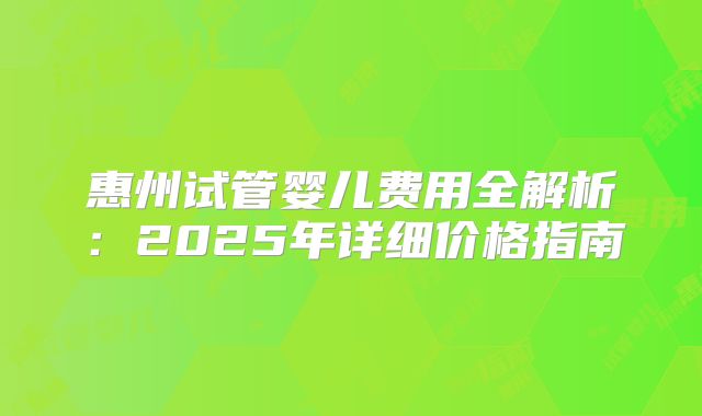 惠州试管婴儿费用全解析：2025年详细价格指南