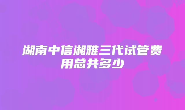 湖南中信湘雅三代试管费用总共多少