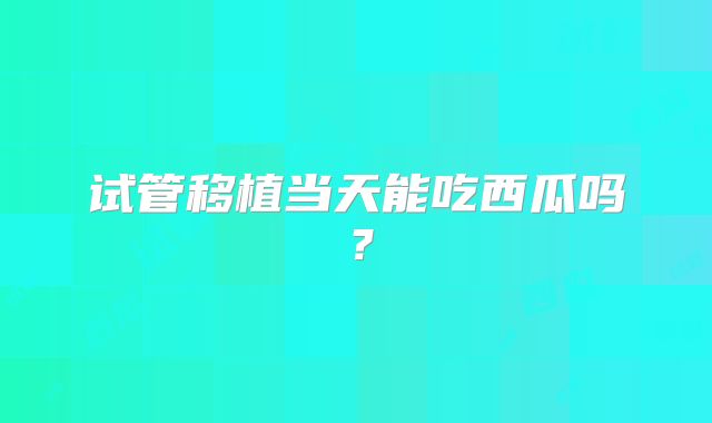 试管移植当天能吃西瓜吗？