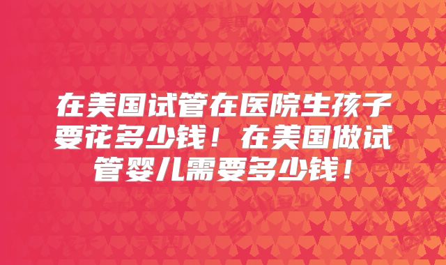 在美国试管在医院生孩子要花多少钱！在美国做试管婴儿需要多少钱！