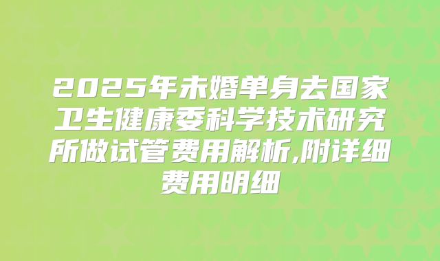 2025年未婚单身去国家卫生健康委科学技术研究所做试管费用解析,附详细费用明细