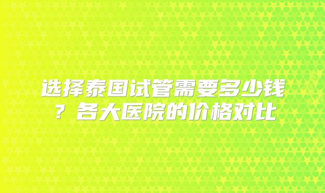 选择泰国试管需要多少钱？各大医院的价格对比