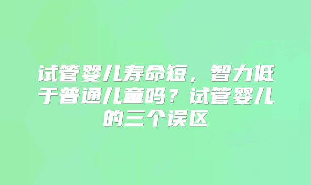 试管婴儿寿命短，智力低于普通儿童吗？试管婴儿的三个误区