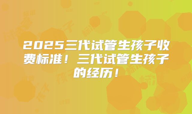 2025三代试管生孩子收费标准！三代试管生孩子的经历！