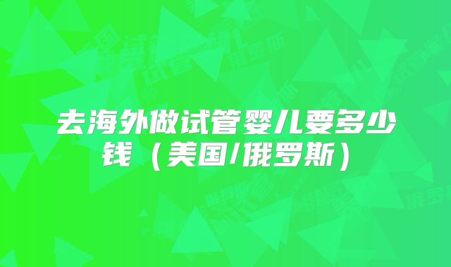 去海外做试管婴儿要多少钱（美国/俄罗斯）