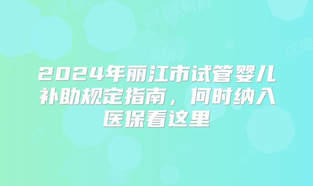 2024年丽江市试管婴儿补助规定指南,何时纳入医保看这里