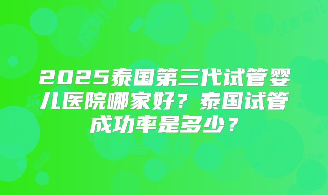 2025泰国第三代试管婴儿医院哪家好？泰国试管成功率是多少？