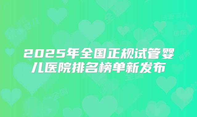 2025年全国正规试管婴儿医院排名榜单新发布