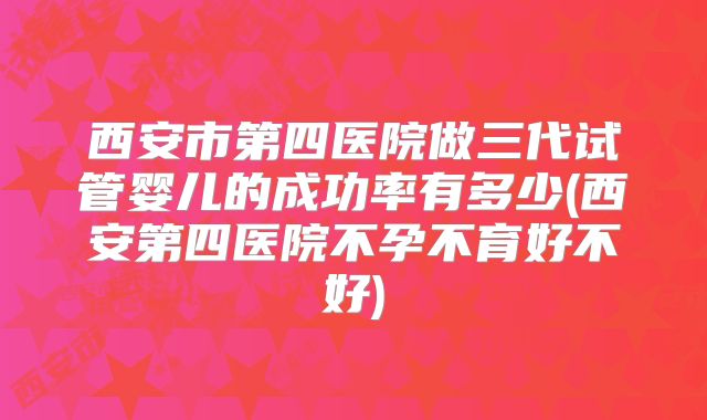 西安市第四医院做三代试管婴儿的成功率有多少(西安第四医院不孕不育好不好)